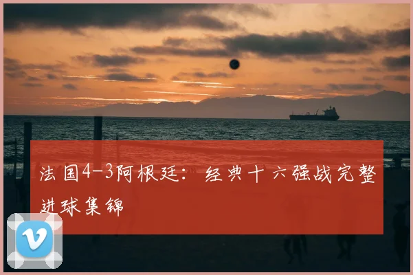 法国4-3阿根廷:经典十六强战完整进球集锦