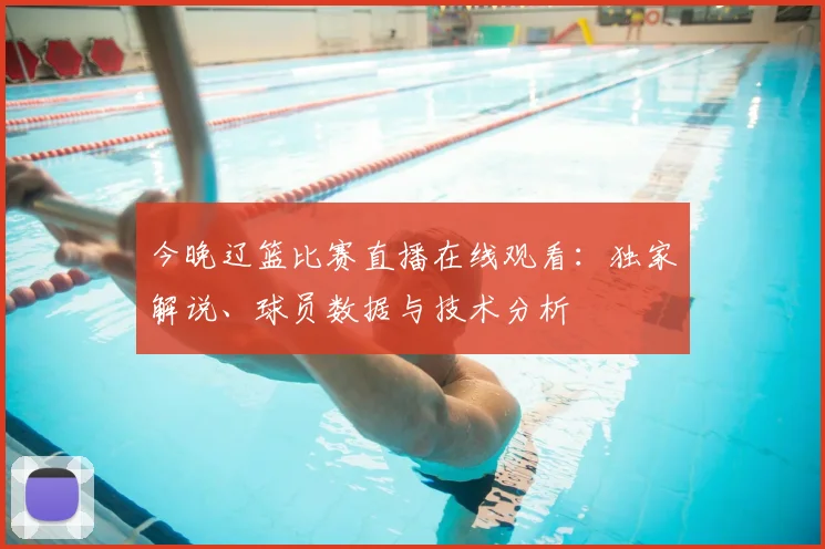 今晚辽篮比赛直播在线观看：独家解说、球员数据与技术分析